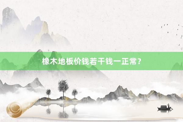 橡木地板价钱若干钱一正常？