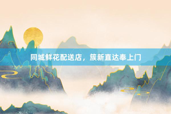 同城鲜花配送店，簇新直达奉上门
